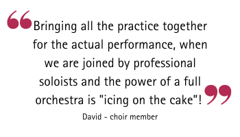 Quotation. Bringing all the practice together for the actual performance, when we are joined by professional soloists and the power of a full orchestra is "icing on the cake"! David - choir member